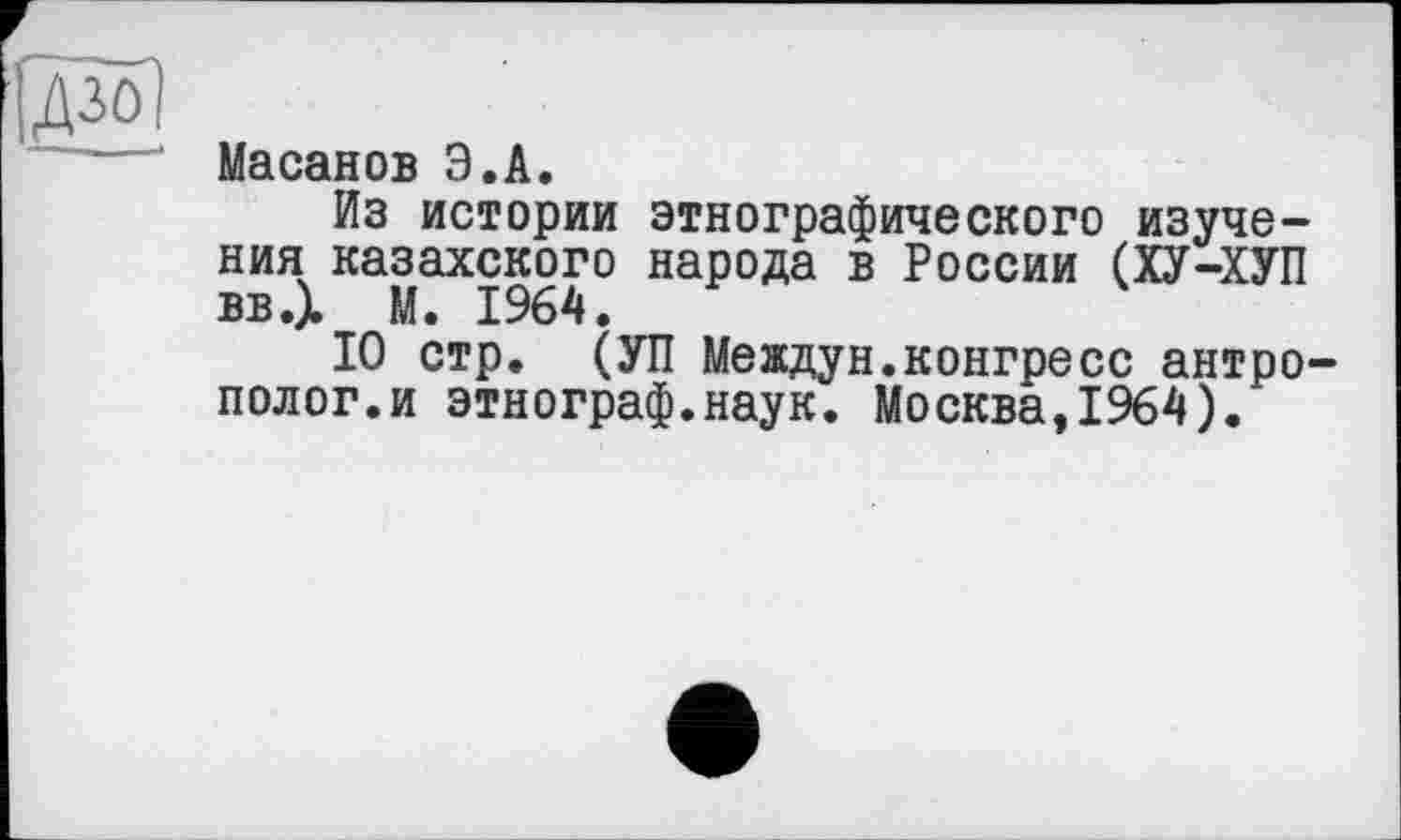 ﻿дзо)
Масанов Э.А.
Из истории этнографического изучения казахского народа в России (ХУ-ХУП ввД М. 1964.
10 стр. (УП Междун.конгресс антрополог, и этнограф.наук. Москва,1964).